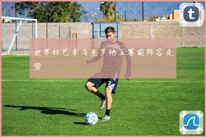 世界杯巴拿马克罗地亚赛前阵容走势