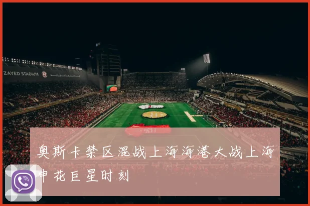 奥斯卡禁区混战上海海港大战上海申花巨星时刻