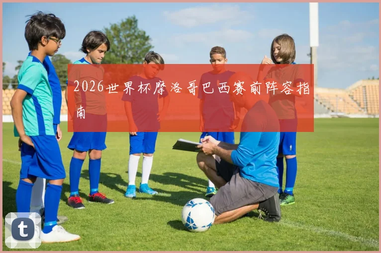 2026世界杯摩洛哥巴西赛前阵容指南