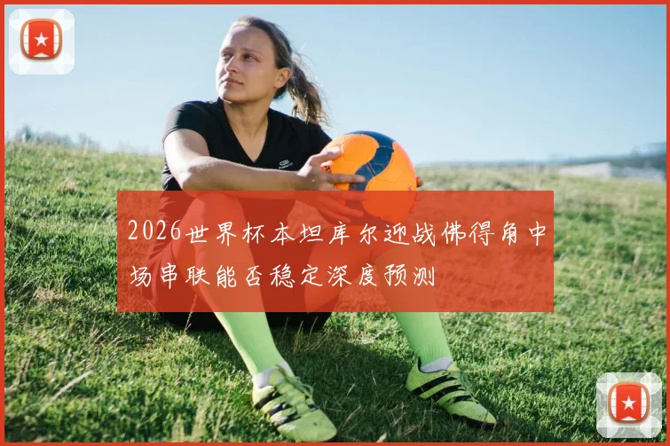 2026世界杯本坦库尔迎战佛得角中场串联能否稳定深度预测