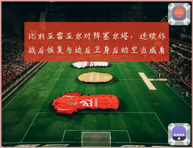 比利亚雷亚尔对阵塞尔塔，连续作战后恢复与边后卫身后的空当成看点