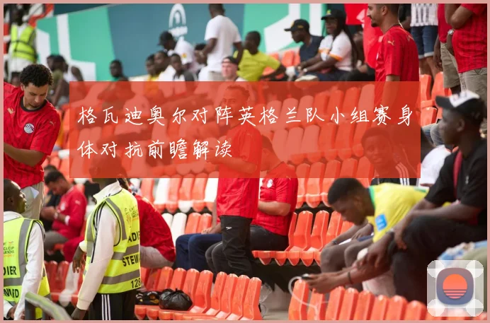 格瓦迪奥尔对阵英格兰队小组赛身体对抗前瞻解读