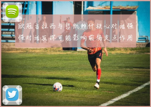 欧冠吉拉西与哲凯赖什核心对话强强对话发挥可能影响前场支点作用