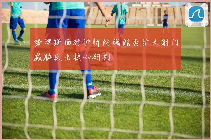 努涅斯面对沙特防线能否扩大射门威胁反击核心研判