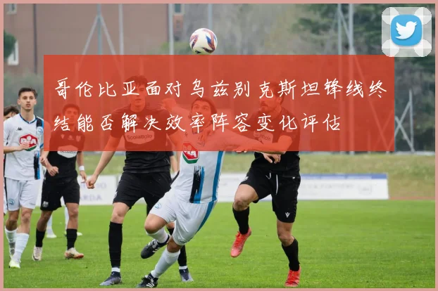 哥伦比亚面对乌兹别克斯坦锋线终结能否解决效率阵容变化评估