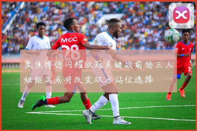 聚焦博德闪耀欧冠关键战前场三人组距离或将改变双方站位选择