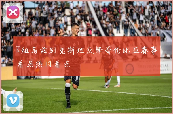 K组乌兹别克斯坦交锋哥伦比亚赛事看点热门看点