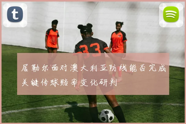 居勒尔面对澳大利亚防线能否完成关键传球赔率变化研判