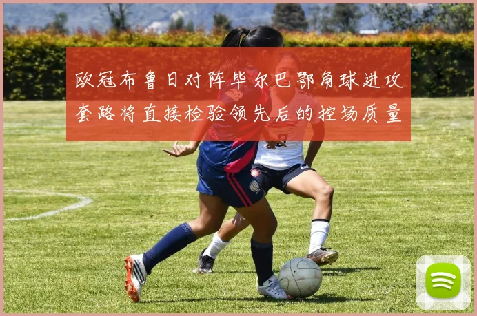 欧冠布鲁日对阵毕尔巴鄂角球进攻套路将直接检验领先后的控场质量