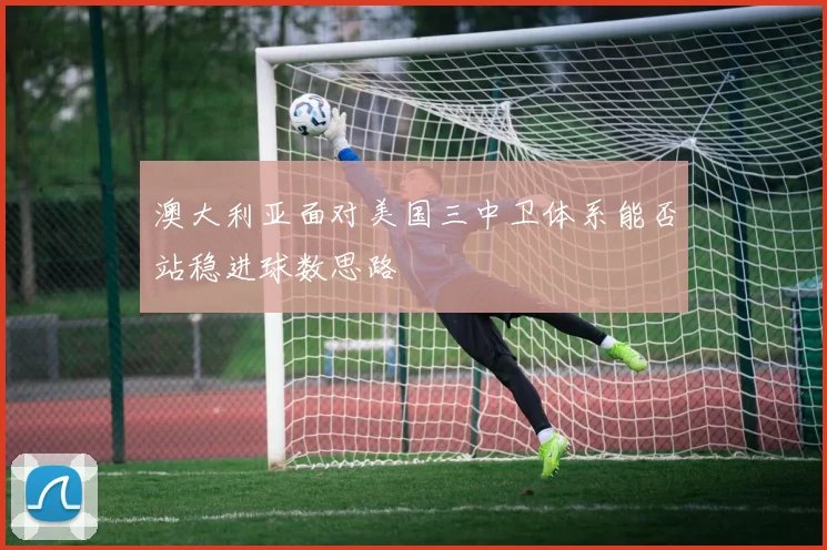 澳大利亚面对美国三中卫体系能否站稳进球数思路