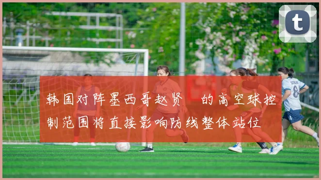 韩国对阵墨西哥赵贤祐的高空球控制范围将直接影响防线整体站位