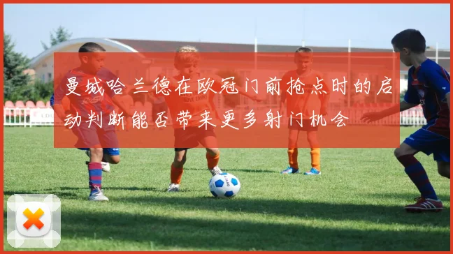 曼城哈兰德在欧冠门前抢点时的启动判断能否带来更多射门机会
