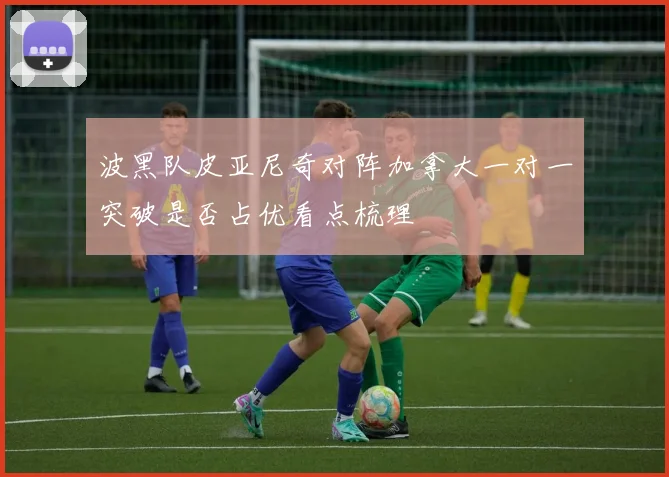 波黑队皮亚尼奇对阵加拿大一对一突破是否占优看点梳理