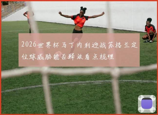 2026世界杯马丁内利迎战苏格兰定位球威胁能否释放看点梳理