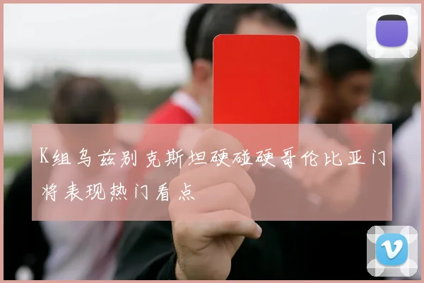 K组乌兹别克斯坦硬碰硬哥伦比亚门将表现热门看点
